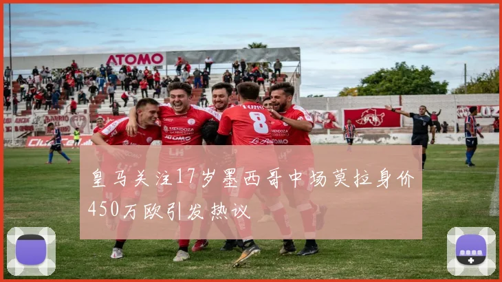 皇马关注17岁墨西哥中场莫拉身价450万欧引发热议