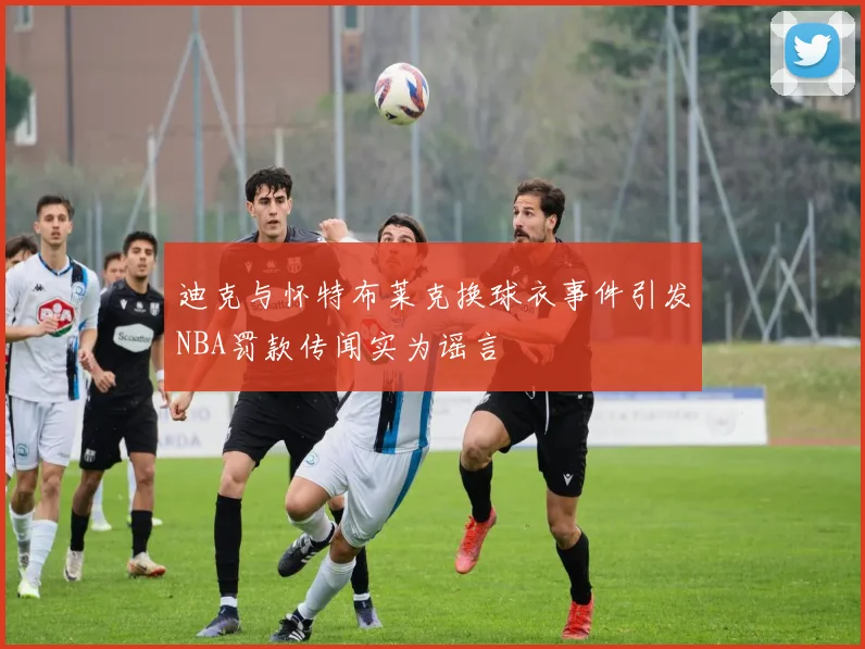 迪克与怀特布莱克换球衣事件引发NBA罚款传闻实为谣言