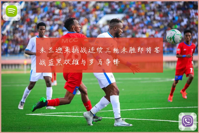米兰迎来挑战连续三轮未胜即将客战蓝黑双雄与罗马争锋
