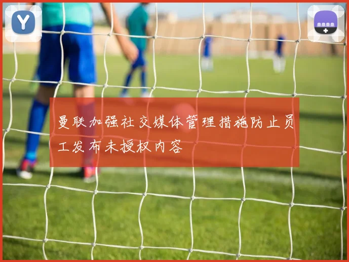曼联加强社交媒体管理措施防止员工发布未授权内容