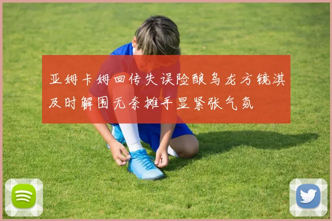亚姆卡姆回传失误险酿乌龙方镜淇及时解围无奈摊手显紧张气氛
