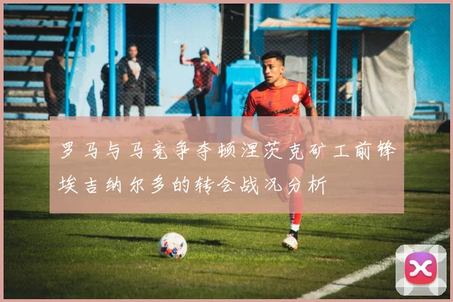 罗马与马竞争夺顿涅茨克矿工前锋埃吉纳尔多的转会战况分析