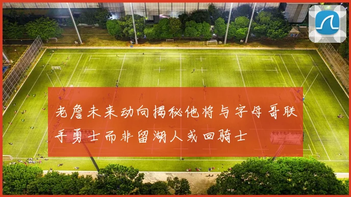 老詹未来动向揭秘他将与字母哥联手勇士而非留湖人或回骑士