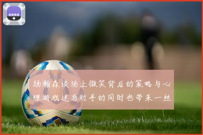 杨瀚森谈场上微笑背后的策略与心理游戏迷惑对手的同时也带来一丝嘲讽