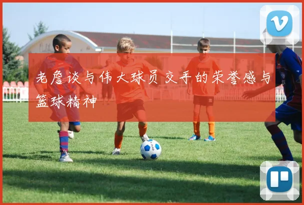 老詹谈与伟大球员交手的荣誉感与篮球精神