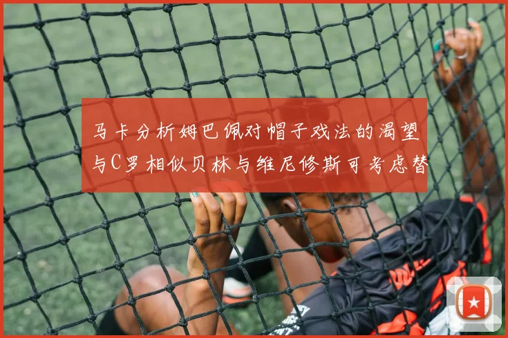 马卡分析姆巴佩对帽子戏法的渴望与C罗相似贝林与维尼修斯可考虑替补出战