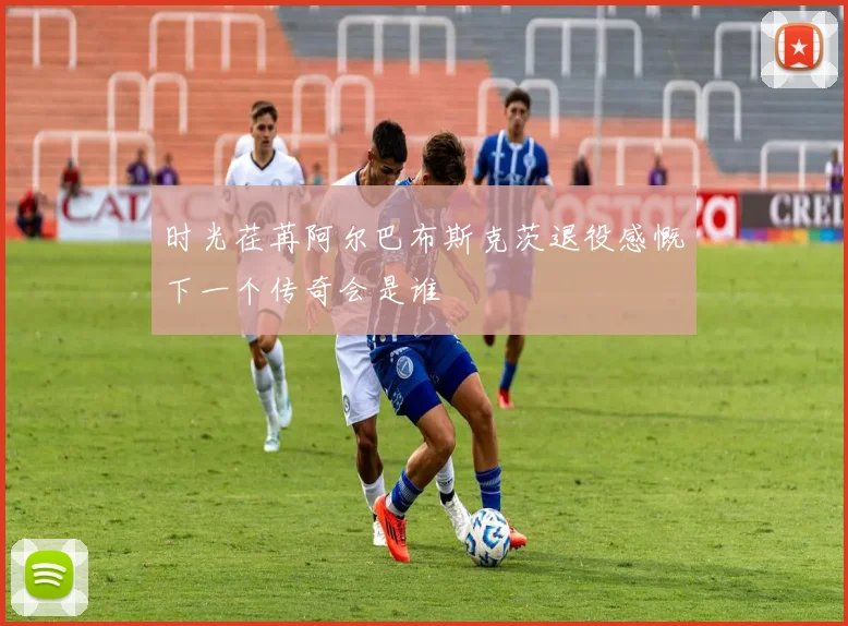 时光荏苒阿尔巴布斯克茨退役感慨下一个传奇会是谁