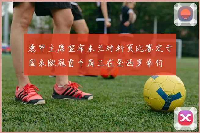 意甲主席宣布米兰对科莫比赛定于国米欧冠首个周三在圣西罗举行