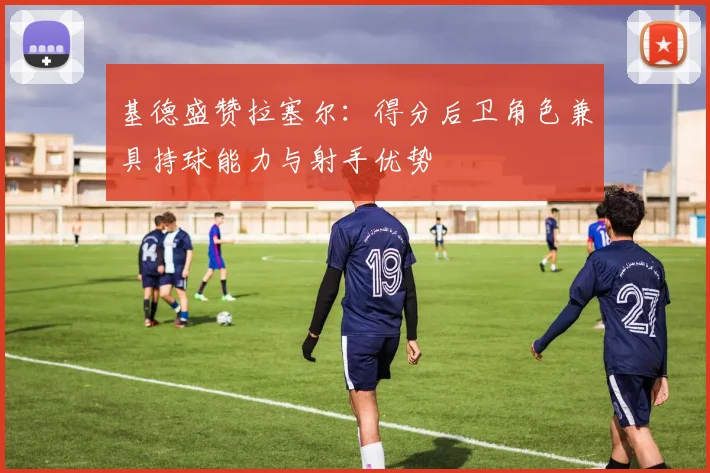 基德盛赞拉塞尔：得分后卫角色兼具持球能力与射手优势