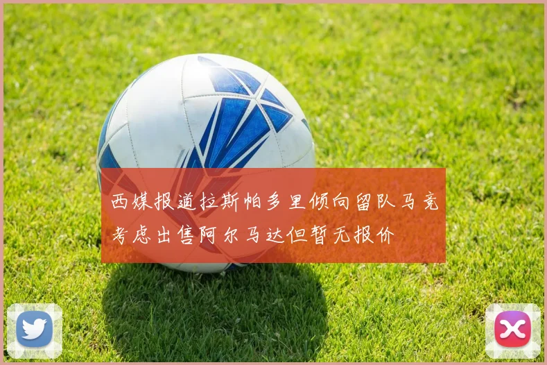 西媒报道拉斯帕多里倾向留队马竞考虑出售阿尔马达但暂无报价