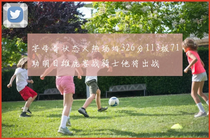 字母哥状态火热场均326分113板71助明日雄鹿客战骑士他将出战