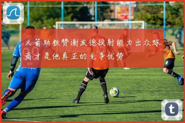 火箭助教赞谢泼德投射能力出众球商才是他真正的竞争优势