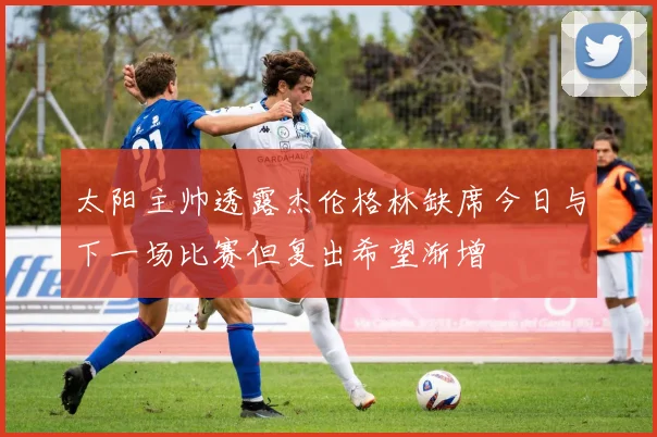太阳主帅透露杰伦格林缺席今日与下一场比赛但复出希望渐增