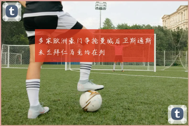 多家欧洲豪门争抢曼城后卫斯通斯米兰拜仁马竞均在列
