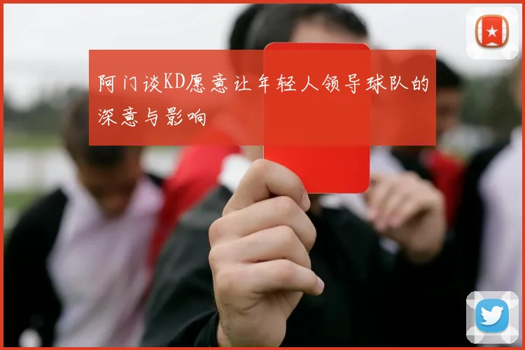 阿门谈KD愿意让年轻人领导球队的深意与影响