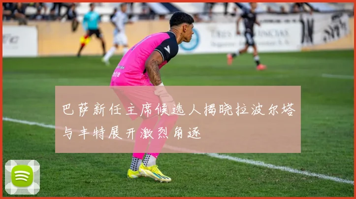巴萨新任主席候选人揭晓拉波尔塔与丰特展开激烈角逐