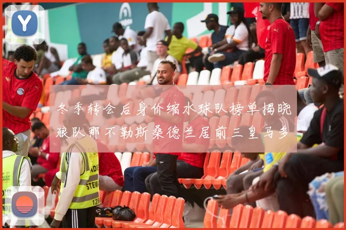 冬季转会后身价缩水球队榜单揭晓狼队那不勒斯桑德兰居前三皇马多特也在其中
