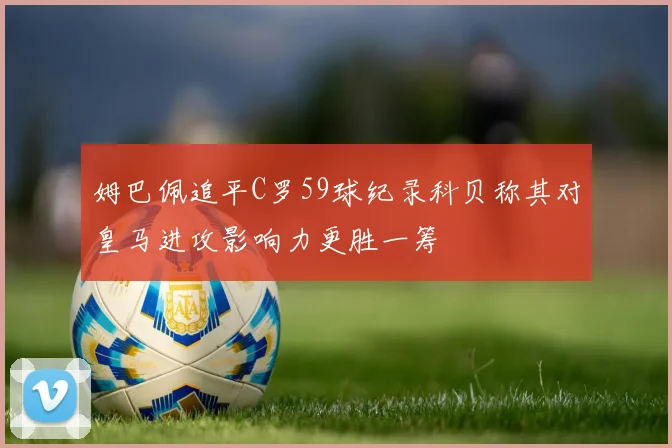 姆巴佩追平C罗59球纪录科贝称其对皇马进攻影响力更胜一筹