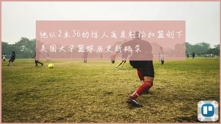 他以2米36的惊人高度轻松扣篮创下美国大学篮球历史新纪录