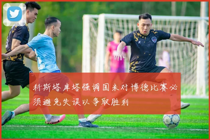 科斯塔库塔强调国米对博德比赛必须避免失误以争取胜利