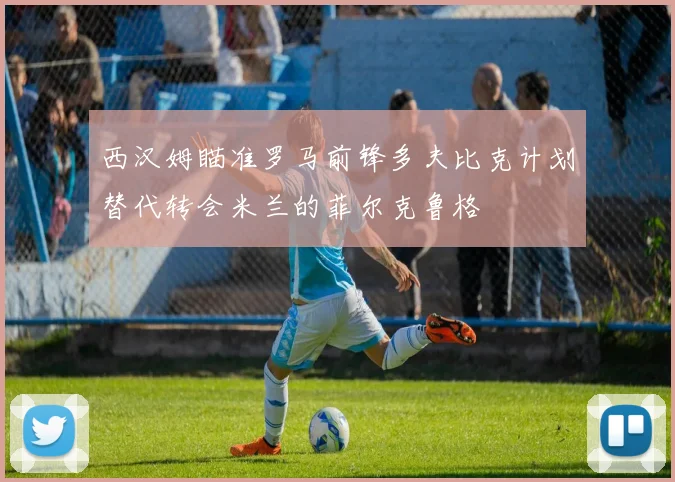 西汉姆瞄准罗马前锋多夫比克计划替代转会米兰的菲尔克鲁格