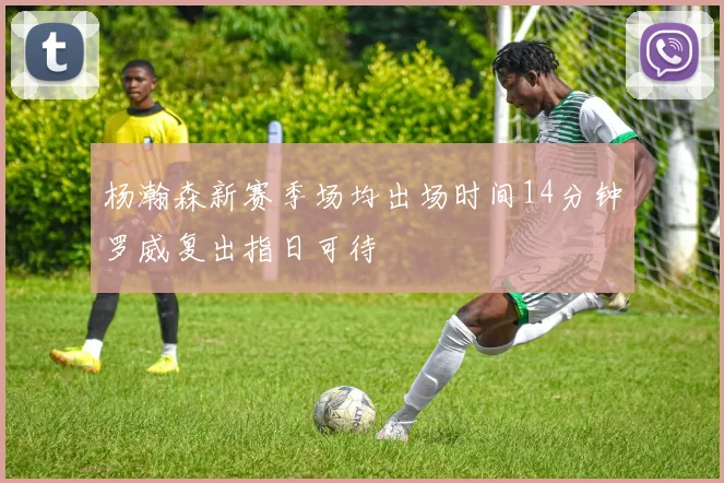 杨瀚森新赛季场均出场时间14分钟罗威复出指日可待