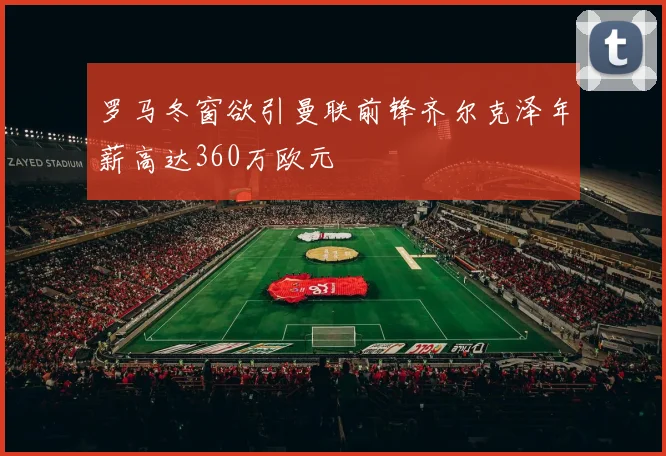 罗马冬窗欲引曼联前锋齐尔克泽年薪高达360万欧元