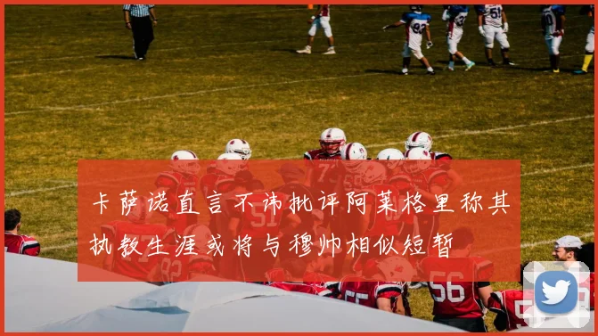 卡萨诺直言不讳批评阿莱格里称其执教生涯或将与穆帅相似短暂