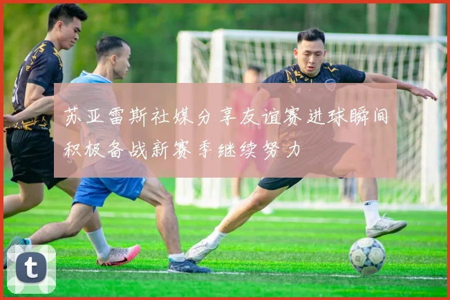 苏亚雷斯社媒分享友谊赛进球瞬间积极备战新赛季继续努力