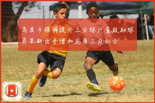 乌度卡强调提升三分球产量鼓励球员果断出手增加底角三分机会