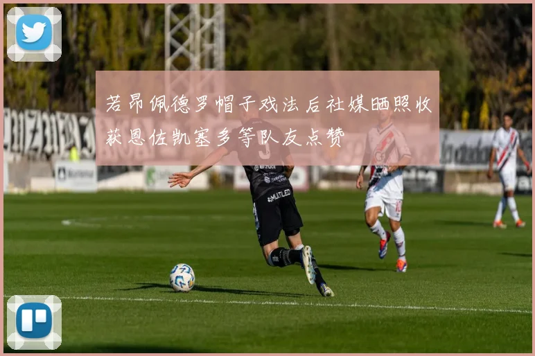 若昂佩德罗帽子戏法后社媒晒照收获恩佐凯塞多等队友点赞