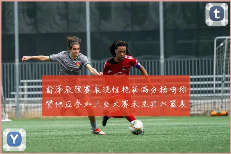 俞泽辰预赛表现惊艳获满分杨鸣称赞他应参加三分大赛未见其扣篮表现