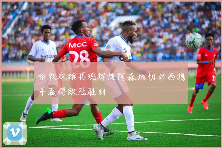 伦敦双雄再现辉煌阿森纳切尔西携手赢得欧冠胜利