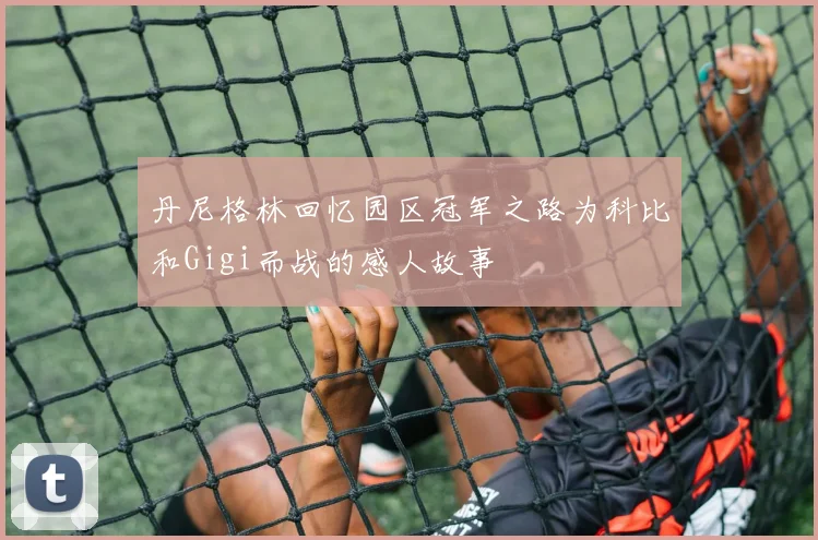 丹尼格林回忆园区冠军之路为科比和Gigi而战的感人故事