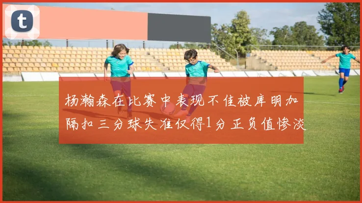 杨瀚森在比赛中表现不佳被库明加隔扣三分球失准仅得1分正负值惨淡11