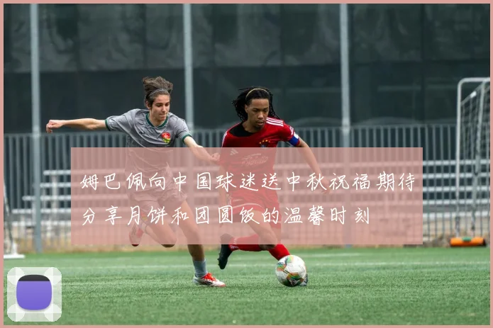 姆巴佩向中国球迷送中秋祝福期待分享月饼和团圆饭的温馨时刻