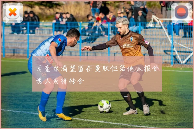 马奎尔渴望留在曼联但若他人报价诱人或将转会