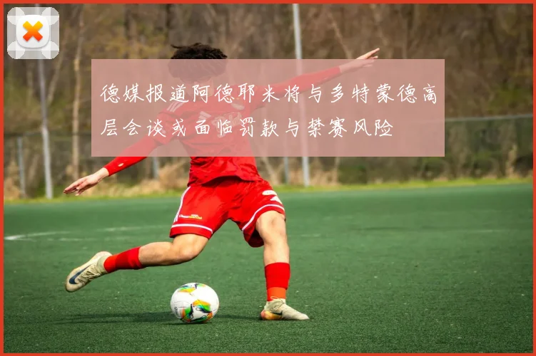 德媒报道阿德耶米将与多特蒙德高层会谈或面临罚款与禁赛风险