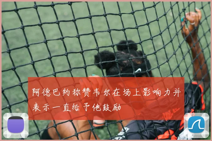 阿德巴约称赞韦尔在场上影响力并表示一直给予他鼓励