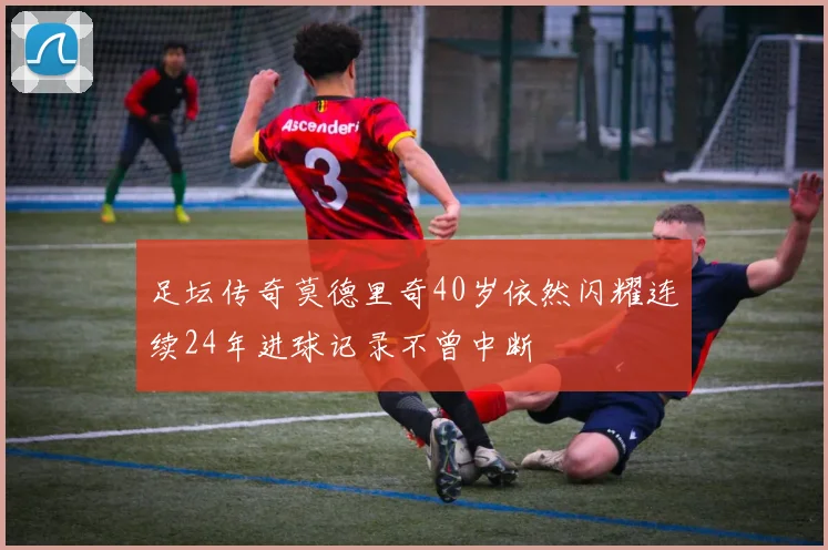 足坛传奇莫德里奇40岁依然闪耀连续24年进球记录不曾中断