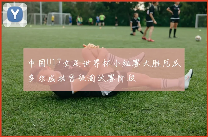 中国U17女足世界杯小组赛大胜厄瓜多尔成功晋级淘汰赛阶段