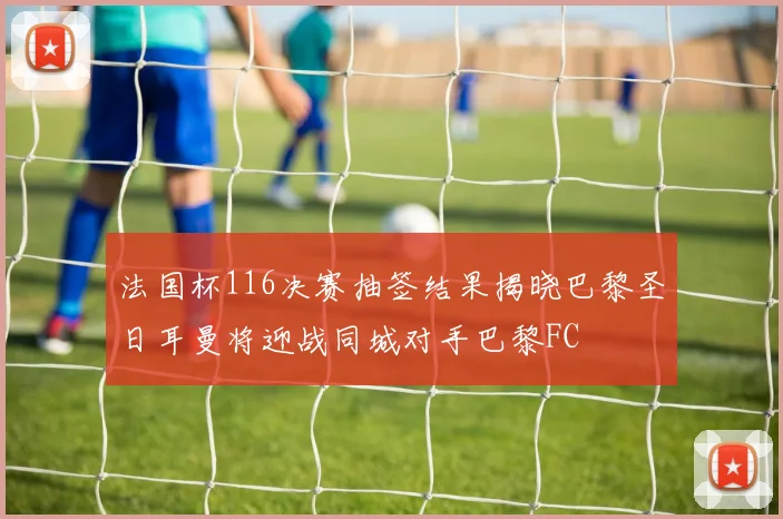 法国杯116决赛抽签结果揭晓巴黎圣日耳曼将迎战同城对手巴黎FC