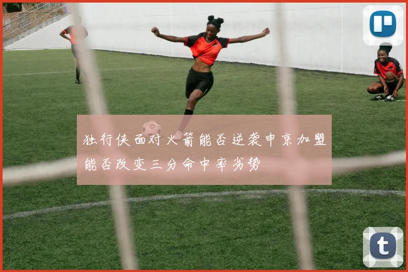 独行侠面对火箭能否逆袭申京加盟能否改变三分命中率劣势